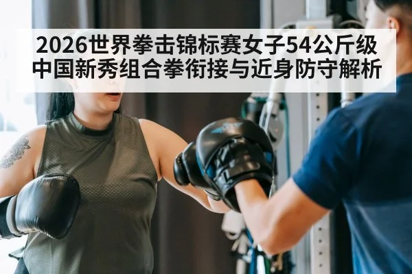 2026世界拳击锦标赛女子54公斤级 中国新秀组合拳衔接与近身防守解析
