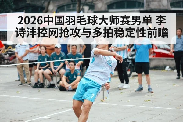 2026中国羽毛球大师赛男单 李诗沣控网抢攻与多拍稳定性前瞻