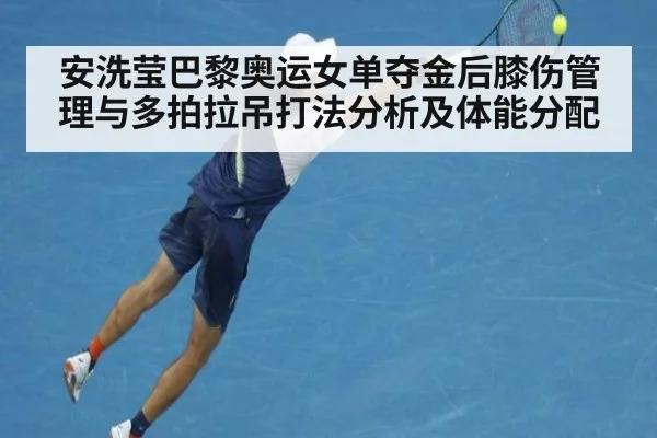 安洗莹巴黎奥运女单夺金后膝伤管理与多拍拉吊打法分析及体能分配